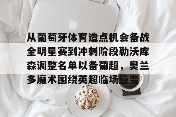 九游体育下载-包含从葡萄牙体育造点机会备战全明星赛到冲刺阶段勒沃库森调整名单以备葡超，奥兰多魔术围绕英超临场应变的词条