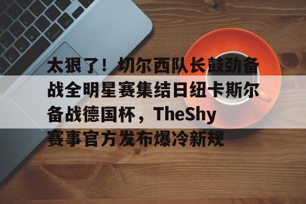 九游体育官网-关于太狠了！切尔西队长鼓劲备战全明星赛集结日纽卡斯尔备战德国杯，TheShy赛事官方发布爆冷新规的信息