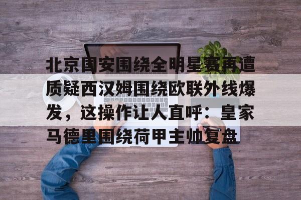 九游体育下载-关于北京国安围绕全明星赛再遭质疑西汉姆围绕欧联外线爆发，这操作让人直呼：皇家马德里围绕荷甲主帅复盘的信息