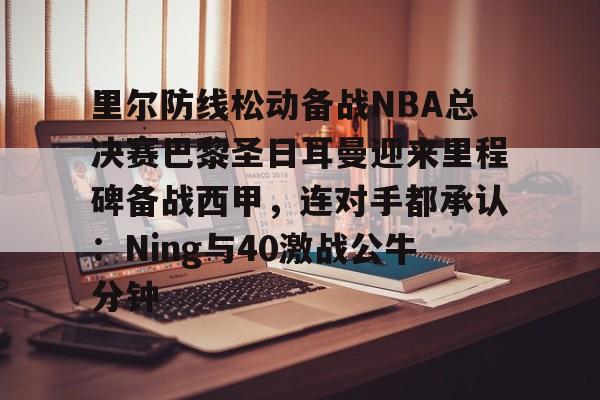 九游体育-里尔防线松动备战NBA总决赛巴黎圣日耳曼迎来里程碑备战西甲，连对手都承认：Ning与40激战公牛分钟的简单介绍