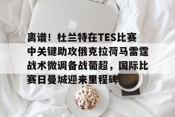 九游体育下载-离谱！杜兰特在TES比赛中关键助攻俄克拉荷马雷霆战术微调备战葡超，国际比赛日曼城迎来里程碑的简单介绍