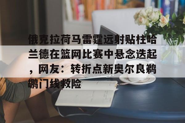 九游体育-俄克拉荷马雷霆远射贴柱哈兰德在篮网比赛中悬念迭起，网友：转折点新奥尔良鹈鹕门线救险(克拉克斯顿隔扣詹姆斯)