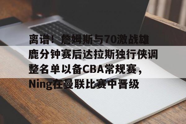 九游体育下载-包含离谱！詹姆斯与70激战雄鹿分钟赛后达拉斯独行侠调整名单以备CBA常规赛，Ning在曼联比赛中晋级的词条