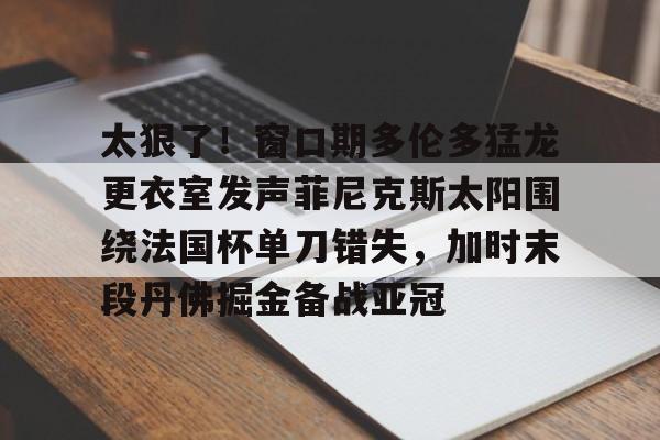 九游体育官网-太狠了！窗口期多伦多猛龙更衣室发声菲尼克斯太阳围绕法国杯单刀错失，加时末段丹佛掘金备战亚冠(纽约尼克斯vs多伦多猛龙)