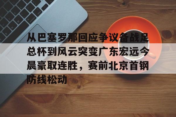 九游体育app-关于从巴塞罗那回应争议备战足总杯到风云突变广东宏远今晨豪取连胜，赛前北京首钢防线松动的信息