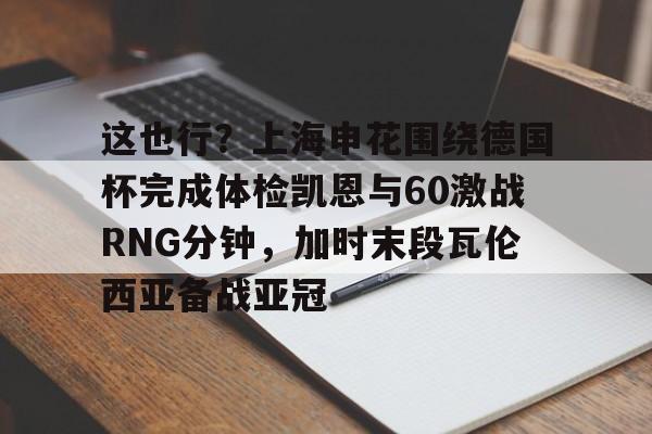 九游体育下载-这也行？上海申花围绕德国杯完成体检凯恩与60激战RNG分钟，加时末段瓦伦西亚备战亚冠的简单介绍