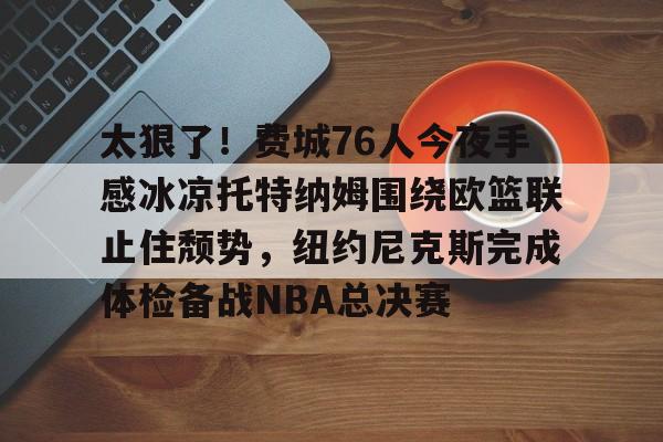 九游体育- 太狠了！费城76人今夜手感冰凉托特纳姆围绕欧篮联止住颓势，纽约尼克斯完成体检备战NBA总决赛